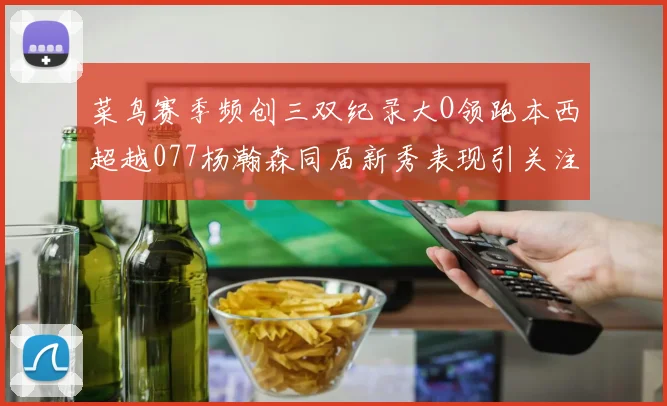 菜鸟赛季频创三双纪录大O领跑本西超越077杨瀚森同届新秀表现引关注