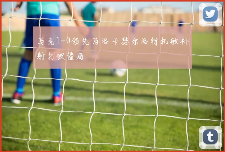 马竞1-0领先马洛卡瑟尔洛特机敏补射打破僵局