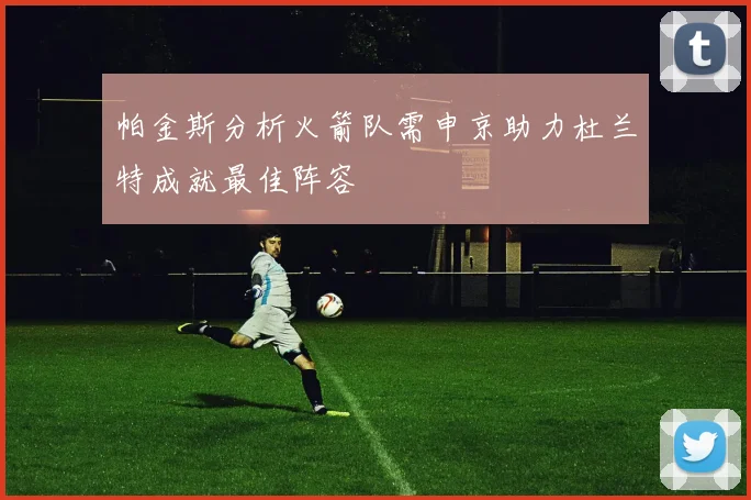 帕金斯分析火箭队需申京助力杜兰特成就最佳阵容