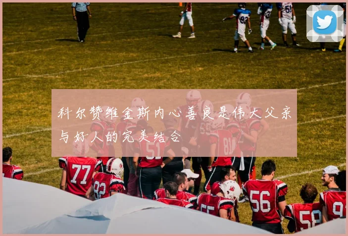 科尔赞维金斯内心善良是伟大父亲与好人的完美结合