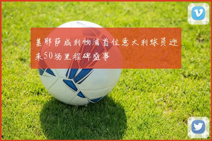 基耶萨成利物浦首位意大利球员迎来50场里程碑盛事