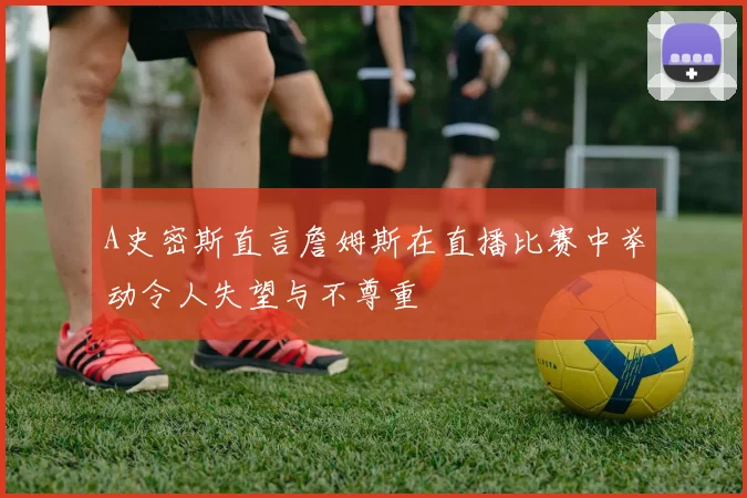 A史密斯直言詹姆斯在直播比赛中举动令人失望与不尊重
