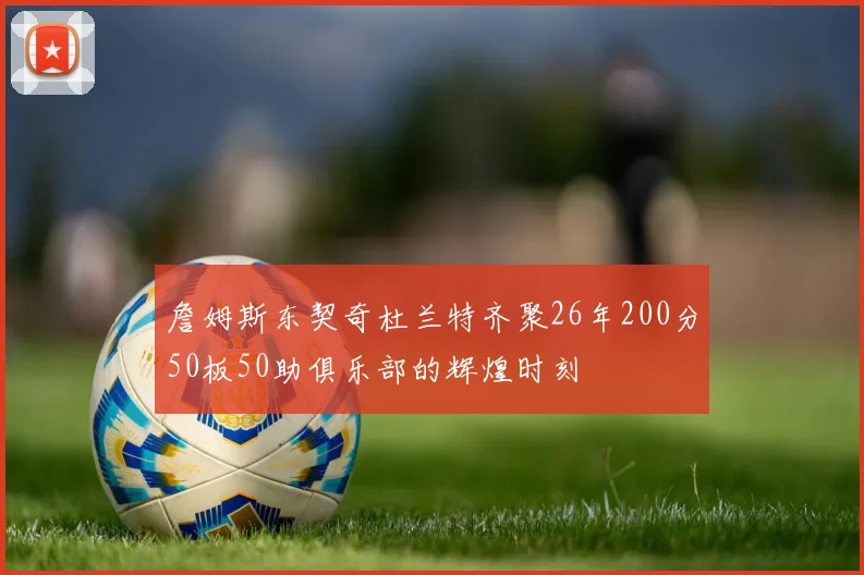 詹姆斯东契奇杜兰特齐聚26年200分50板50助俱乐部的辉煌时刻