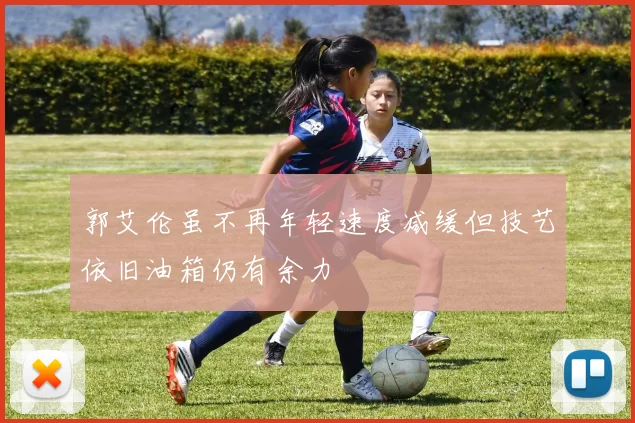 郭艾伦虽不再年轻速度减缓但技艺依旧油箱仍有余力