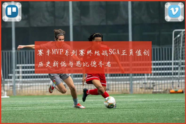 赛季MVP系列赛终结战SGA正负值创历史新低与恩比德齐名