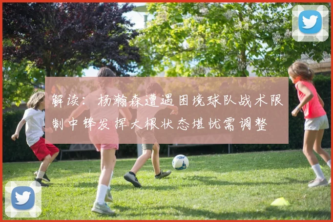 解读：杨瀚森遭遇困境球队战术限制中锋发挥大根状态堪忧需调整