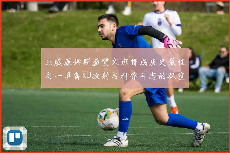 杰威廉姆斯盛赞文班将成历史最佳之一具备KD投射与科乔斗志的双重优势