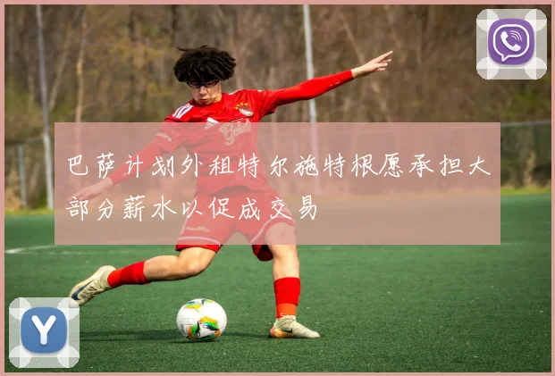 巴萨计划外租特尔施特根愿承担大部分薪水以促成交易