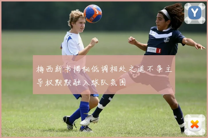 梅西新书揭秘低调相处之道不争主导权默默融入球队氛围