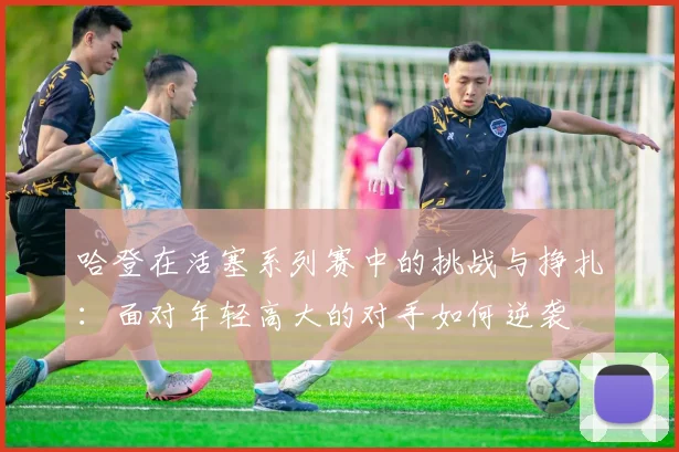 哈登在活塞系列赛中的挑战与挣扎：面对年轻高大的对手如何逆袭