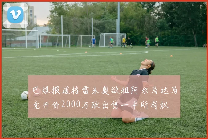 巴媒报道格雷米奥欲租阿尔马达马竞开价2000万欧出售一半所有权
