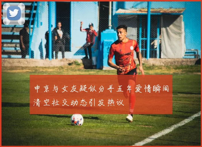 申京与女友疑似分手五年爱情瞬间清空社交动态引发热议