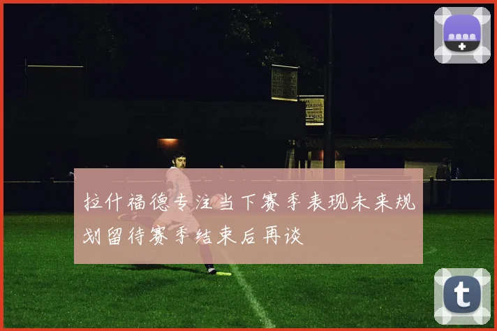 拉什福德专注当下赛季表现未来规划留待赛季结束后再谈