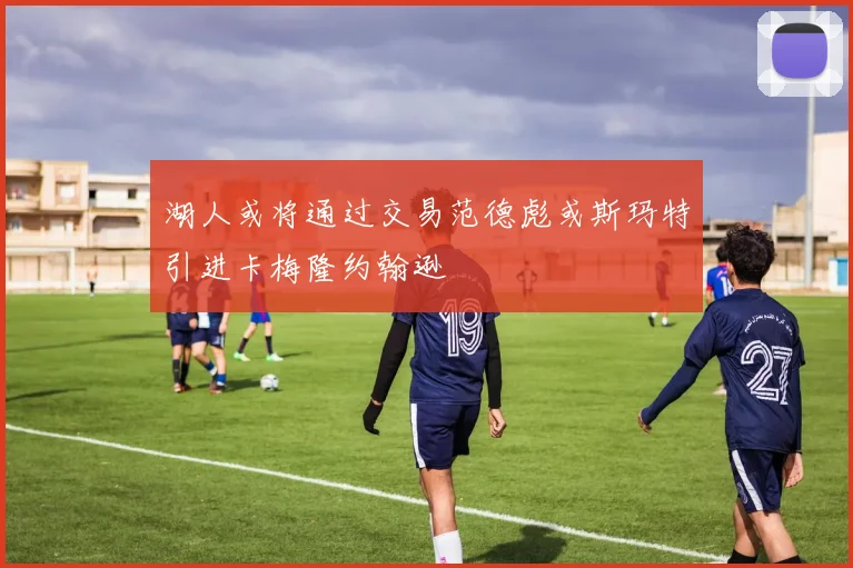 湖人或将通过交易范德彪或斯玛特引进卡梅隆约翰逊