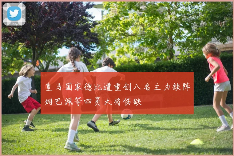 皇马国家德比遭重创八名主力缺阵姆巴佩等四员大将伤缺