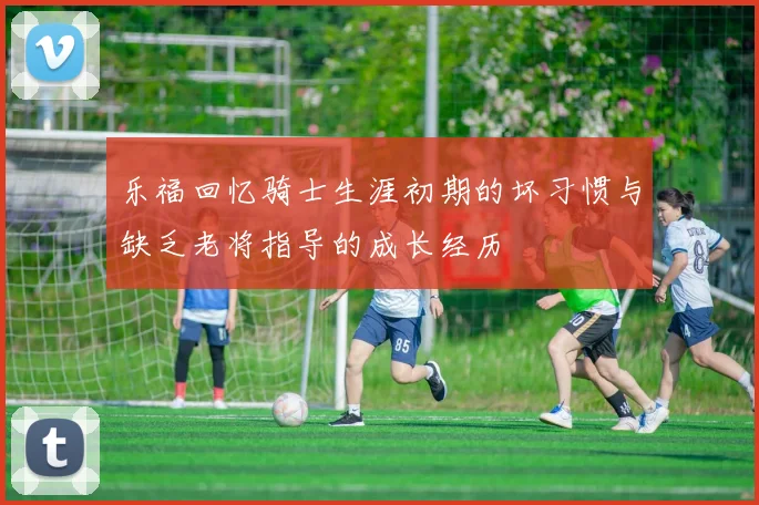 乐福回忆骑士生涯初期的坏习惯与缺乏老将指导的成长经历