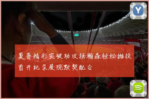 夏普精彩突破助攻杨瀚森轻松抛投首开纪录展现默契配合