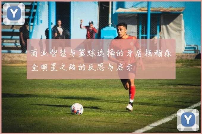 商业智慧与篮球选择的矛盾杨瀚森全明星之路的反思与启示