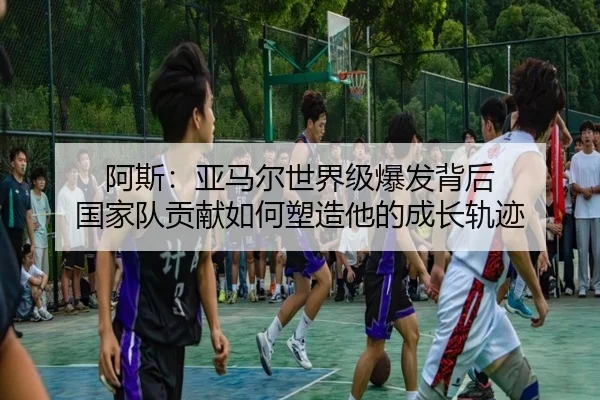 阿斯：亚马尔世界级爆发背后 国家队贡献如何塑造他的成长轨迹